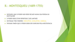 B.- MONTESQUIEU (1689-1755)
 DEFENDEU QUE O PODER NON DEBE RECAER NUNHA SOA PERSOA OU
INSTITUCIÓN
 O PODER DEBE ESTAR REPARTIDO E SER LIMITADO
 DISTINGUE TRES PODERES: EXECUTIVO, LEXISLATIVO, XUDICIAL.
 PENSABA TAMÉN QUE O PODER DEBÍA SER EXERCIDO POLA ARISTOCRACIA
 