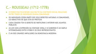 C.- ROUSSEAU (1712-1778)
 O PODER POLÍTICO RESIDE NUN PACTO OU CONTRATO SOCIAL REALIZADO
ENTRE TODOS OS INDIVIDUOS DUNHA COMUNIDADE
 OS INDIVIDUOS CEDEN PARTE DOS SEUS DEREITOS NATURAIS Á COMUNIDADE,
CO OBXECTIVO DE QUE ESTA OS PROTEXA
 CADA CIDADÁN TEN O DEREITO DE PARTICIPAR E INTERVIR NOS ASUNTOS
PÚBLICOS
 AS LEIS SON A EXPRESIÓN DA VONTADE XERAL E O GOBERNO É UN SIMPLE
INTERMEDIARIO ENTR O POBO E OS SEUS REPRESENTANTES
 É UN DOS GRANDES IMPULSORES DA DEMOCRACIA MODERNA
 