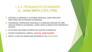 1.2.2.-PENSAMENTO ECONÓMIDO
A.- ADAM SMITH (1723-1790)
 DEFENDEU A LIBERDADE E O INTERESE INDIVISUAL COMO PRINCIPIOS
DIRECTORES DAS ACTIVIDADES ECONÓMICAS.
 CONSIDEROU A PROPIEDADE INDIVIDUAL E O MERCADO BASEADO NO LIBRE
XOGO DA OFERTA E DA DEMANDA, COMO A BASE DA RIQUEZA DOS INDIVIDUOS E
NACIÓNS
 OS ESTADOS NON DEBEN INTERVIR NOS ASUNTOS ECONÓMICOS
 OUTROS ECONOMISTAS LIBERAIS: MALTHUS, DAVID RICARDO
 SMITH E A BASE DO LIBERALISMO ECONÓMICO E DO CAPITALISMO
 