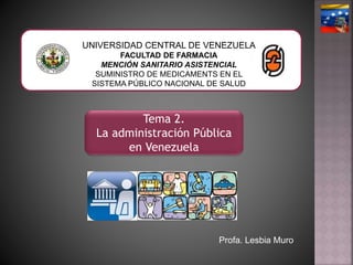 Tema 2.
La administración Pública
en Venezuela
UNIVERSIDAD CENTRAL DE VENEZUELA
FACULTAD DE FARMACIA
MENCIÓN SANITARIO ASISTENCIAL
SUMINISTRO DE MEDICAMENTS EN EL
SISTEMA PÚBLICO NACIONAL DE SALUD
Profa. Lesbia Muro
 