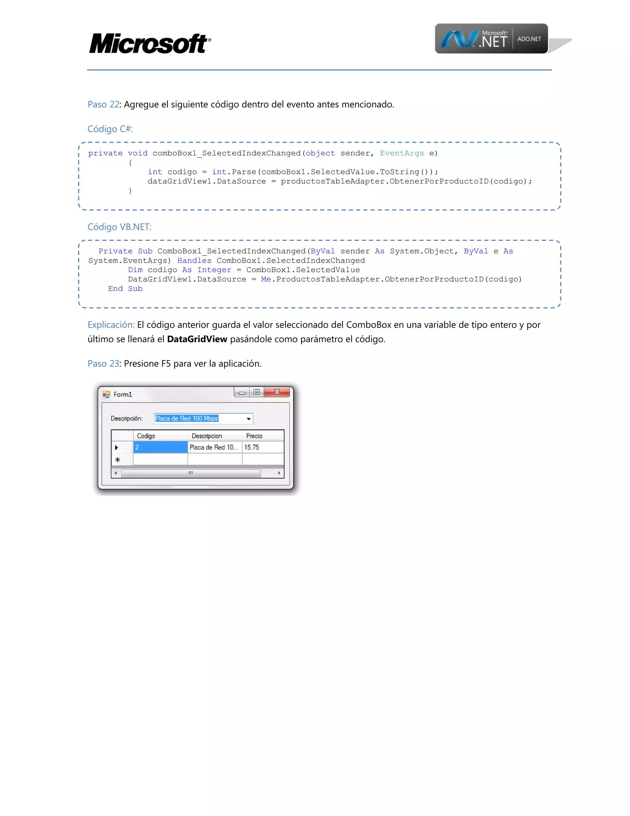 Paso 22: Agregue el siguiente código dentro del evento antes mencionado.
Código C#:
private void comboBox1_SelectedIndexChanged(object sender, EventArgs e)
{
int codigo = int.Parse(comboBox1.SelectedValue.ToString());
dataGridView1.DataSource = productosTableAdapter.ObtenerPorProductoID(codigo);
}

Código VB.NET:
Private Sub ComboBox1_SelectedIndexChanged(ByVal sender As System.Object, ByVal e As
System.EventArgs) Handles ComboBox1.SelectedIndexChanged
Dim codigo As Integer = ComboBox1.SelectedValue
DataGridView1.DataSource = Me.ProductosTableAdapter.ObtenerPorProductoID(codigo)
End Sub

Explicación: El código anterior guarda el valor seleccionado del ComboBox en una variable de tipo entero y por
último se llenará el DataGridView pasándole como parámetro el código.
Paso 23: Presione F5 para ver la aplicación.

 