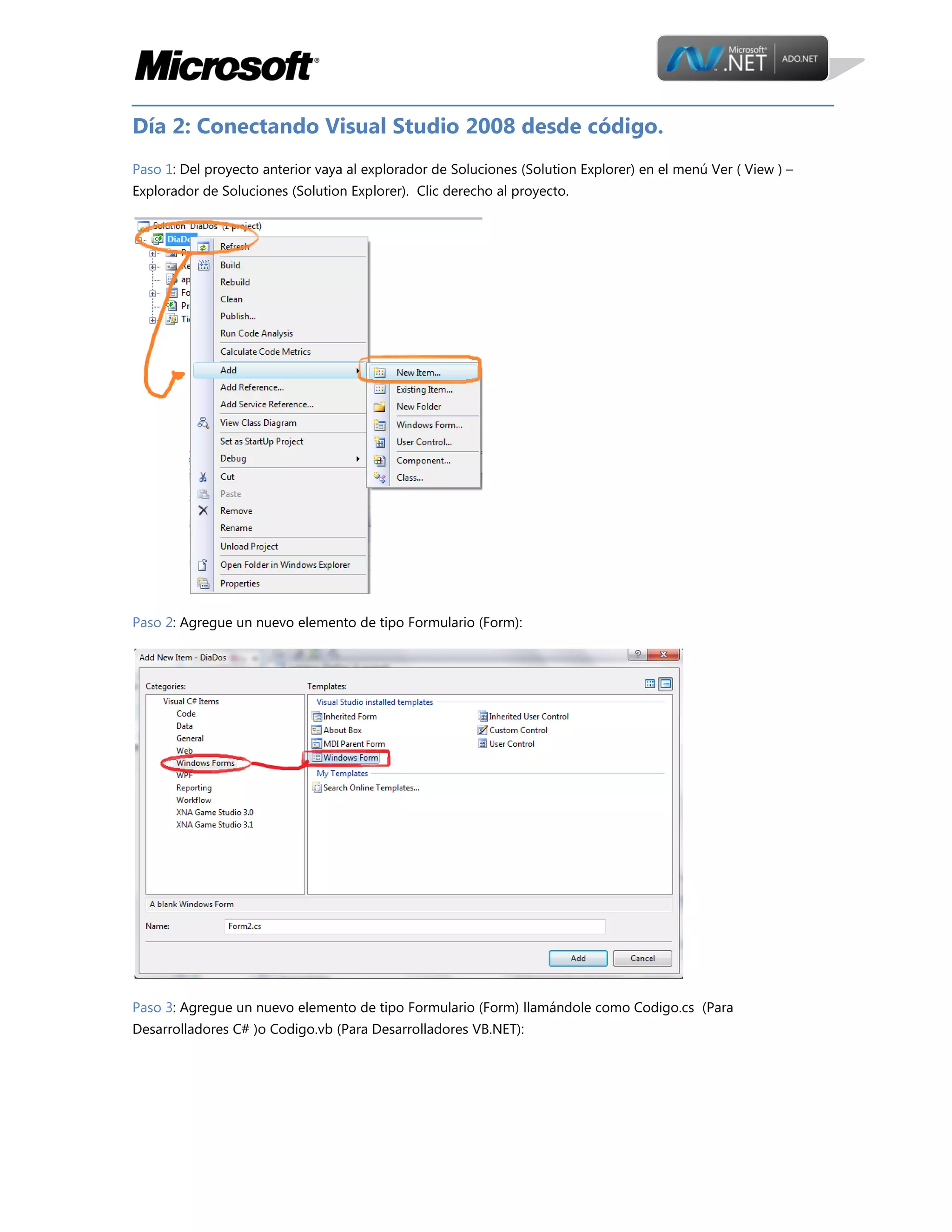 Día 2: Conectando Visual Studio 2008 desde código.
Paso 1: Del proyecto anterior vaya al explorador de Soluciones (Solution Explorer) en el menú Ver ( View ) –
Explorador de Soluciones (Solution Explorer). Clic derecho al proyecto.

Paso 2: Agregue un nuevo elemento de tipo Formulario (Form):

Paso 3: Agregue un nuevo elemento de tipo Formulario (Form) llamándole como Codigo.cs (Para
Desarrolladores C# )o Codigo.vb (Para Desarrolladores VB.NET):

 