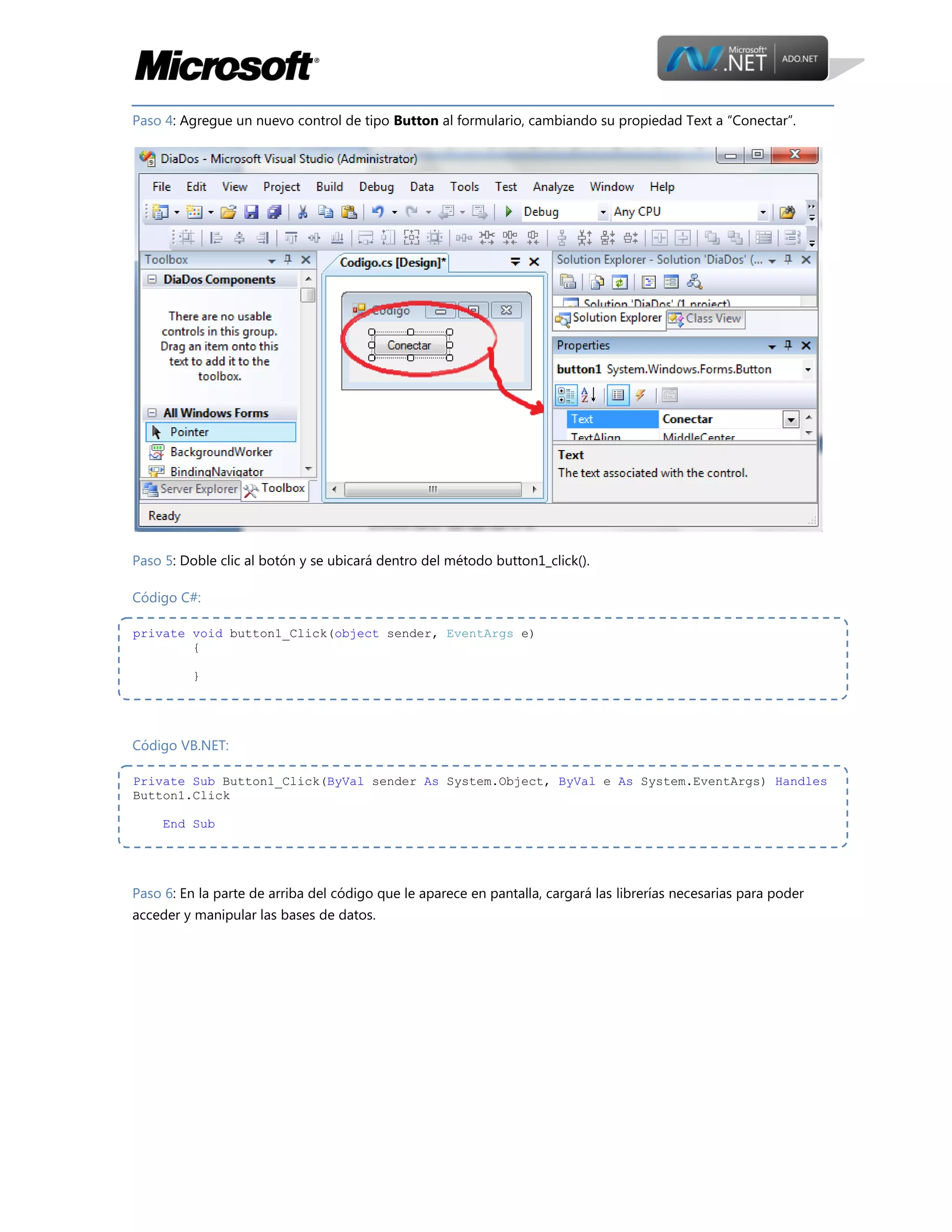 Paso 4: Agregue un nuevo control de tipo Button al formulario, cambiando su propiedad Text a “Conectar”.

Paso 5: Doble clic al botón y se ubicará dentro del método button1_click().
Código C#:
private void button1_Click(object sender, EventArgs e)
{
}

Código VB.NET:
Private Sub Button1_Click(ByVal sender As System.Object, ByVal e As System.EventArgs) Handles
Button1.Click
End Sub

Paso 6: En la parte de arriba del código que le aparece en pantalla, cargará las librerías necesarias para poder
acceder y manipular las bases de datos.

 