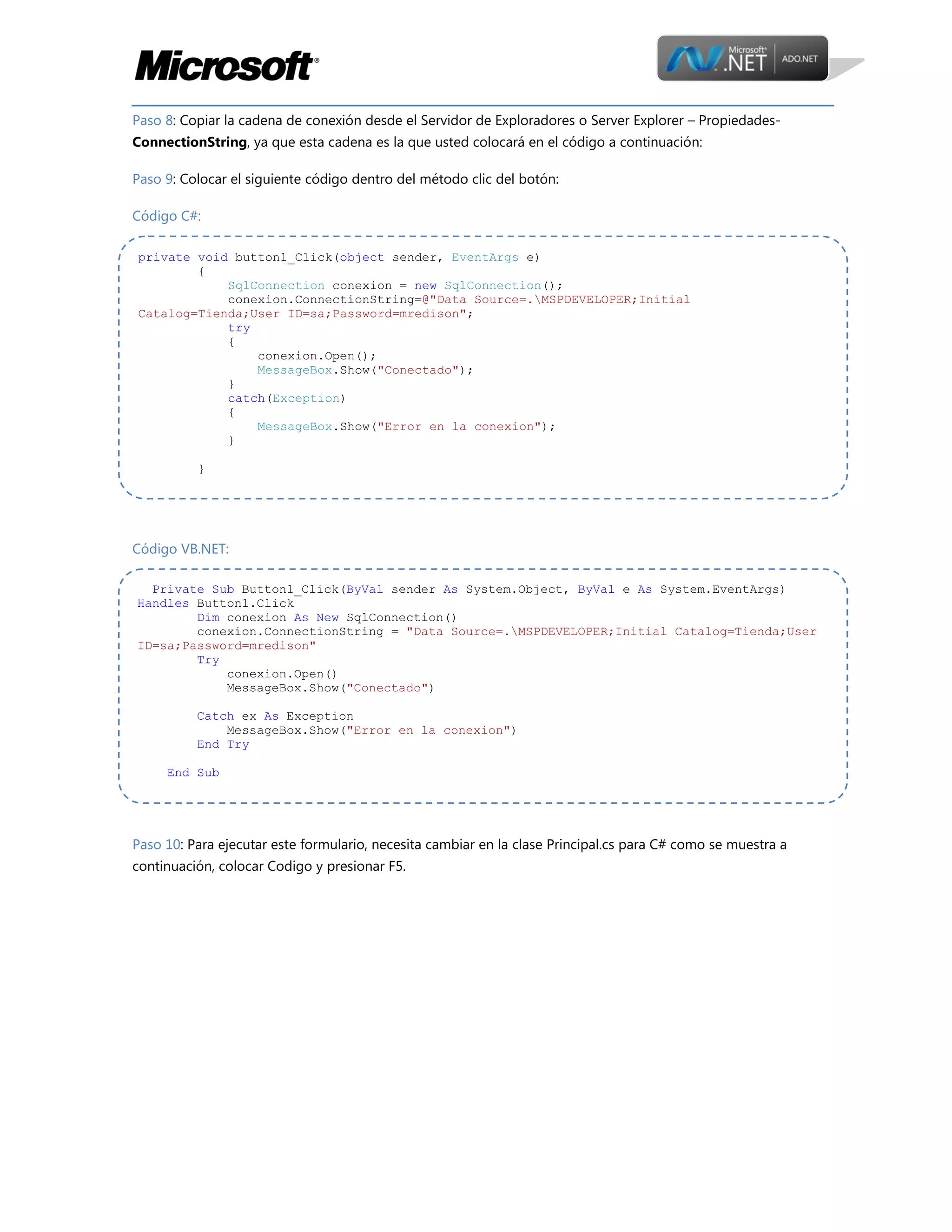 Paso 8: Copiar la cadena de conexión desde el Servidor de Exploradores o Server Explorer – PropiedadesConnectionString, ya que esta cadena es la que usted colocará en el código a continuación:
Paso 9: Colocar el siguiente código dentro del método clic del botón:
Código C#:
private void button1_Click(object sender, EventArgs e)
{
SqlConnection conexion = new SqlConnection();
conexion.ConnectionString=@"Data Source=.MSPDEVELOPER;Initial
Catalog=Tienda;User ID=sa;Password=mredison";
try
{
conexion.Open();
MessageBox.Show("Conectado");
}
catch(Exception)
{
MessageBox.Show("Error en la conexion");
}
}

Código VB.NET:
Private Sub Button1_Click(ByVal sender As System.Object, ByVal e As System.EventArgs)
Handles Button1.Click
Dim conexion As New SqlConnection()
conexion.ConnectionString = "Data Source=.MSPDEVELOPER;Initial Catalog=Tienda;User
ID=sa;Password=mredison"
Try
conexion.Open()
MessageBox.Show("Conectado")
Catch ex As Exception
MessageBox.Show("Error en la conexion")
End Try
End Sub

Paso 10: Para ejecutar este formulario, necesita cambiar en la clase Principal.cs para C# como se muestra a
continuación, colocar Codigo y presionar F5.

 