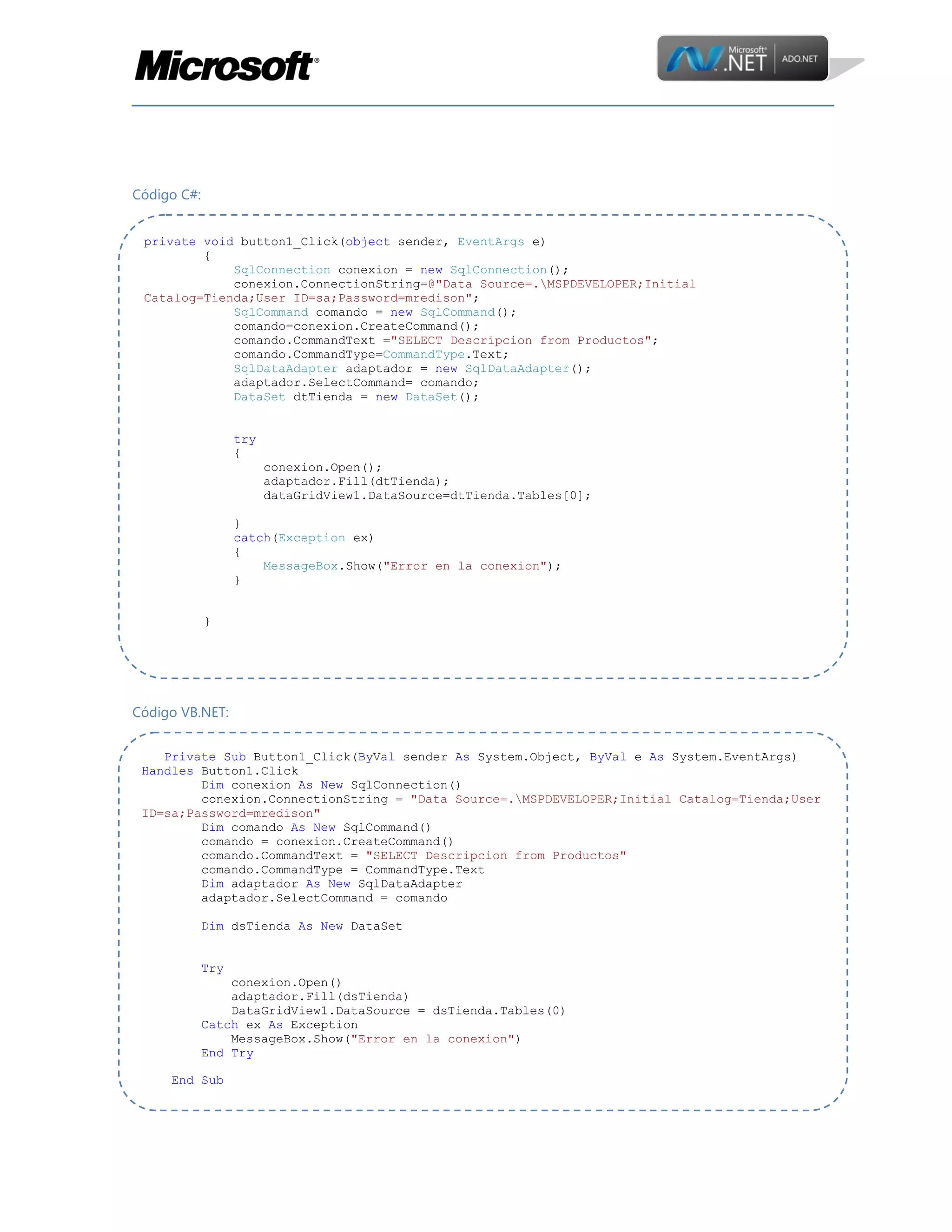 Código C#:
private void button1_Click(object sender, EventArgs e)
{
SqlConnection conexion = new SqlConnection();
conexion.ConnectionString=@"Data Source=.MSPDEVELOPER;Initial
Catalog=Tienda;User ID=sa;Password=mredison";
SqlCommand comando = new SqlCommand();
comando=conexion.CreateCommand();
comando.CommandText ="SELECT Descripcion from Productos";
comando.CommandType=CommandType.Text;
SqlDataAdapter adaptador = new SqlDataAdapter();
adaptador.SelectCommand= comando;
DataSet dtTienda = new DataSet();
try
{
conexion.Open();
adaptador.Fill(dtTienda);
dataGridView1.DataSource=dtTienda.Tables[0];
}
catch(Exception ex)
{
MessageBox.Show("Error en la conexion");
}
}

Código VB.NET:
Private Sub Button1_Click(ByVal sender As System.Object, ByVal e As System.EventArgs)
Handles Button1.Click
Dim conexion As New SqlConnection()
conexion.ConnectionString = "Data Source=.MSPDEVELOPER;Initial Catalog=Tienda;User
ID=sa;Password=mredison"
Dim comando As New SqlCommand()
comando = conexion.CreateCommand()
comando.CommandText = "SELECT Descripcion from Productos"
comando.CommandType = CommandType.Text
Dim adaptador As New SqlDataAdapter
adaptador.SelectCommand = comando
Dim dsTienda As New DataSet
Try
conexion.Open()
adaptador.Fill(dsTienda)
DataGridView1.DataSource = dsTienda.Tables(0)
Catch ex As Exception
MessageBox.Show("Error en la conexion")
End Try
End Sub

 