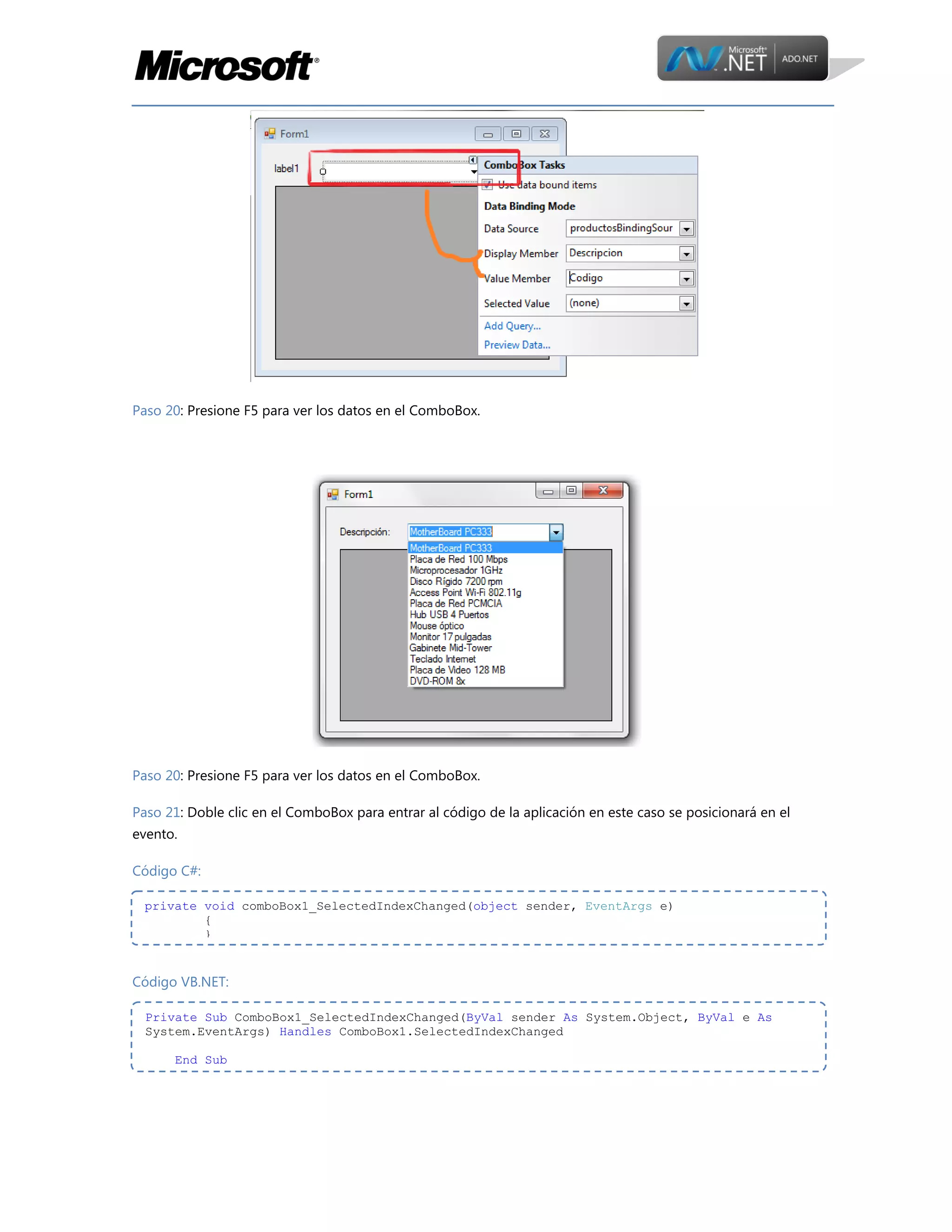 Paso 20: Presione F5 para ver los datos en el ComboBox.

Paso 20: Presione F5 para ver los datos en el ComboBox.
Paso 21: Doble clic en el ComboBox para entrar al código de la aplicación en este caso se posicionará en el
evento.
Código C#:
private void comboBox1_SelectedIndexChanged(object sender, EventArgs e)
{
}

Código VB.NET:
Private Sub ComboBox1_SelectedIndexChanged(ByVal sender As System.Object, ByVal e As
System.EventArgs) Handles ComboBox1.SelectedIndexChanged
End Sub

 