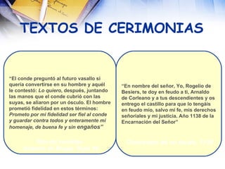 TEXTOS DE CERIMONIAS “ El conde preguntó al futuro vasallo si quería convertirse en su hombre y aquél le contestó:  Lo quiero , después, juntando las manos que el conde cubrió con las  suyas, se aliaron por un ósculo. El hombre prometió fidelidad en estos términos:  Prometo por mi fidelidad ser fiel al conde  y guardar contra todos y enteramente mi  homenaje, de buena fe y sin  engaños” “ En nombre del señor, Yo, Rogelio de Besiers, te doy en feudo a ti, Arnaldo de Corleano y a tus descendientes y os entrego el castillo para que lo tengáis en feudo mío, salvo mi fe, mis derechos señoriales y mi justicia. Año 1138 de la  Encarnación del Señor” Rito del vasallaje. Galberto de Brujas. Siglo XII Concesión de un feudo. 1138 