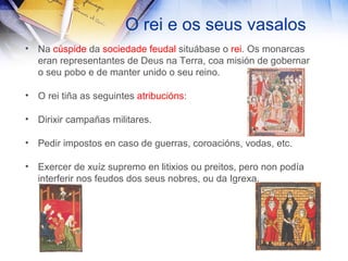 O rei e os seus vasalos Na  cúspide  da  sociedade feudal  situábase o  rei . Os monarcas eran representantes de Deus na Terra, coa misión de gobernar o seu pobo e de manter unido o seu reino. O rei tiña as seguintes  atribucións : Dirixir campañas militares. Pedir impostos en caso de guerras, coroacións, vodas, etc. Exercer de xuíz supremo en litixios ou preitos, pero non podía interferir nos feudos dos seus nobres, ou da Igrexa. 