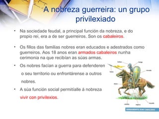 A nobreza guerreira: un grupo privilexiado Na sociedade feudal, a principal función da nobreza, e do propio rei, era a de ser guerreiros. Son os  cabaleiros . Os fillos das familias nobres eran educados e adestrados como guerreiros. Aos 18 anos eran  armados cabaleiros  nunha cerimonia na que recibían as súas armas. Os nobres facían a guerra para defenderen o seu territorio ou enfrontárense a outros  nobres. A súa función social permitíalle á nobreza  vivir con privilexios . 