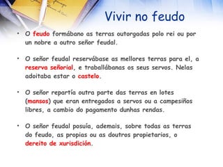 Vivir no feudo O  feudo  formábano as terras outorgadas polo rei ou por un nobre a outro señor feudal. O señor feudal reservábase as mellores terras para el, a  reserva señorial , e traballábanas os seus servos. Nelas adoitaba estar o  castelo . O señor repartía outra parte das terras en lotes ( mansos ) que eran entregados a servos ou a campesiños libres, a cambio do pagamento dunhas rendas. O señor feudal posuía, ademais, sobre todas as terras do feudo, as propias ou as doutros propietarios, o  dereito   de   xurisdición . 