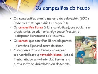 Os campesiños do feudo Os campesiños eran a maioría da poboación (90%). Podemos distinguir dúas categorías: Os  campesiños libres  (viláns ou alodiais), que podían ser propietarios da súa terra, algo pouco frecuente, e dispoñer libremente de si mesmos. Os  servos , que non tiñan liberdade persoal  e estaban ligados á terra do señor. O rendemento da terra era escaso  e practicábase a  rotación   bienal , isto é, traballábase a metade das terras e a  outra metade deixábase en descanso. 02 