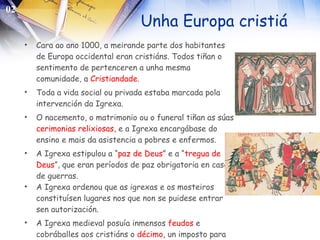 Unha Europa cristiá Cara ao ano 1000, a meirande parte dos habitantes de Europa occidental eran cristiáns. Todos tiñan o sentimento de pertenceren a unha mesma comunidade, a  Cristiandade . Toda a vida social ou privada estaba marcada pola intervención da Igrexa.  O nacemento, o matrimonio ou o funeral tiñan as súas  cerimonias   relixiosas , e a Igrexa encargábase do ensino e mais da asistencia a pobres e enfermos. A Igrexa estipulou a “ paz de Deus ” e a “ tregua de Deus ”, que eran períodos de paz obrigatoria en caso de guerras. A Igrexa ordenou que as igrexas e os mosteiros constituísen lugares nos que non se puidese entrar  sen autorización. A Igrexa medieval posuía inmensos  feudos  e cobráballes aos cristiáns o  décimo , un imposto para manter o clero. 02 