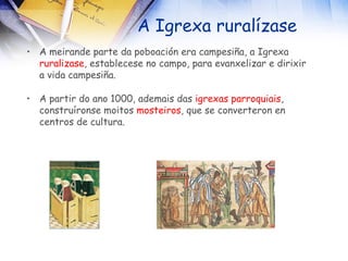 A Igrexa ruralízase A meirande parte da poboación era campesiña, a Igrexa  ruralizase , establecese no campo, para evanxelizar e dirixir a vida campesiña. A partir do ano 1000, ademais das  igrexas   parroquiais , construíronse moitos  mosteiros , que se converteron en centros de cultura. 