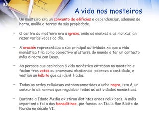 A vida nos mosteiros Un mosteiro era un  conxunto de edificios  e dependencias, ademais de horta, muíño e terras da súa propiedade. O centro do mosteiro era a  igrexa , onde os monxes e as monxas ían rezar varias veces ao día. A  oración  representaba a súa principal actividade xa que a vida monástica tiña como obxectivo afastarse do mundo e ter un contacto máis directo con Deus. As persoas que aspiraban á vida monástica entraban no mosteiro e facían tres  votos  ou promesas: obediencia, pobreza e castidade, e vestían un  hábito  que as identificaba. Todas as ordes relixiosas estaban sometidas a unha  regra , isto é, un conxunto de normas que regulaban todas as actividades monásticas. Durante a Idade Media existiron distintas ordes relixiosas. A máis importante foi a dos  beneditinos , que fundou en Italia San Bieito de Nursia no século VI.   02 