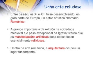 Unha arte relixiosa Entre os séculos XI e XIII foise desenvolvendo, en gran parte de Europa, un estilo artístico chamado  Románico . A grande importancia da relixión na sociedade medieval e o peso excepcional da Igrexa fixeron que as  manifestacións   artísticas  desa época fosen esencialmente  relixiosas . Dentro da arte románica, a  arquitectura  ocupou un lugar fundamental. 