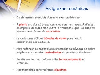 As igrexas románicas Os elementos esenciais dunha igrexa románica son: A  planta  era dun só brazo cunha ou con tres naves. Axiña se lle engadiu un brazo máis curto, o transepto, que lles daba ás igrexas unha forma de  cruz latina . Levantáronse sólidas  bóvedas de canón  para lles dar consistencia aos edificios. Para reforzar os muros que sustentaban as bóvedas de pedra pegábanselles sólidos  contrafortes  ás paredes exteriores. Tamén era habitual colocar unha  torre-campanario  no exterior. Nos mosteiros construíronse  claustros . 