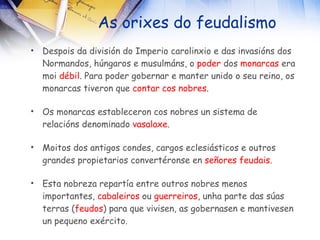 As orixes do feudalismo Despois da división do Imperio carolinxio e das invasións dos Normandos, húngaros e musulmáns, o  poder  dos  monarcas  era moi  débil . Para poder gobernar e manter unido o seu reino, os monarcas tiveron que  contar cos nobres . Os monarcas estableceron cos nobres un sistema de relacións denominado  vasalaxe . Moitos dos antigos condes, cargos eclesiásticos e outros grandes propietarios convertéronse en  señores feudais . Esta nobreza repartía entre outros nobres menos importantes,  cabaleiros  ou  guerreiros , unha parte das súas terras ( feudos ) para que vivisen, as gobernasen e mantivesen un pequeno exército. 