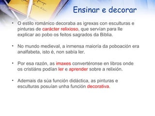 Ensinar e decorar O estilo románico decoraba as igrexas con esculturas e pinturas de  carácter relixioso , que servían para lle explicar ao pobo os feitos sagrados da Biblia. No mundo medieval, a inmensa maioría da poboación era analfabeta, isto é, non sabía ler. Por esa razón, as  imaxes  convertéronse en libros onde os cristiáns podían  ler  e  aprender  sobre a relixión. Ademais da súa función didáctica, as pinturas e esculturas posuían unha función  decorativa . 