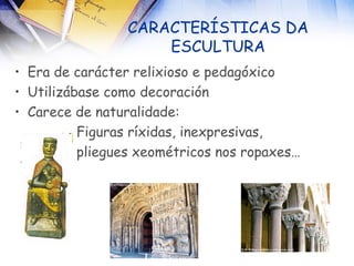 CARACTERÍSTICAS DA ESCULTURA Era de carácter relixioso e pedagóxico Utilizábase como decoración Carece de naturalidade: Figuras ríxidas, inexpresivas, pliegues xeométricos nos ropaxes… 