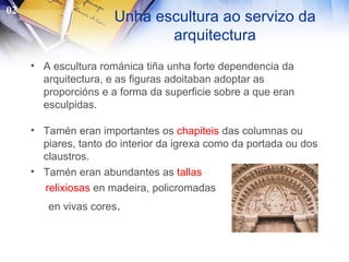 Unha escultura ao servizo da arquitectura A escultura románica tiña unha forte dependencia da arquitectura, e as figuras adoitaban adoptar as proporcións e a forma da superficie sobre a que eran esculpidas. Tamén eran importantes os  chapiteis  das columnas ou piares, tanto do interior da igrexa como da portada ou dos claustros. Tamén eran abundantes as  tallas  relixiosas  en madeira, policromadas en vivas cores . 02 