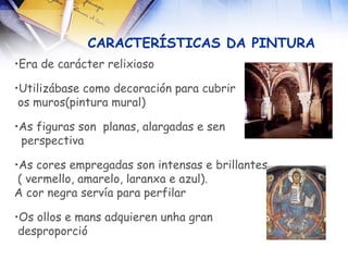 CARACTERÍSTICAS DA PINTURA Era de carácter relixioso Utilizábase como decoración para cubrir  os muros(pintura mural) ‏ As figuras son  planas, alargadas e sen  perspectiva   As cores empregadas son intensas e brillantes ( vermello, amarelo, laranxa e azul).  A cor negra servía para perfilar Os ollos e mans adquieren unha gran  desproporció 