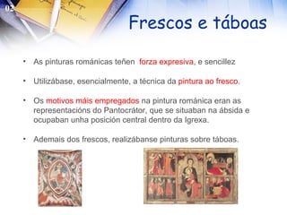 Frescos e táboas As pinturas románicas teñen  forza expresiva , e sencillez Utilizábase, esencialmente, a técnica da  pintura ao fresco . Os  motivos máis empregados  na pintura románica eran as representacións do Pantocrátor, que se situaban na ábsida e ocupaban unha posición central dentro da Igrexa. Ademais dos frescos, realizábanse pinturas sobre táboas. 02 