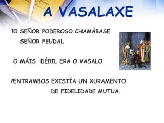A VASALAXE O SEÑOR PODEROSO CHAMÁBASE SEÑOR FEUDAL O MÁIS  DÉBIL ERA O VASALO ENTRAMBOS EXISTÍA UN XURAMENTO DE FIDELIDADE MUTUA. 