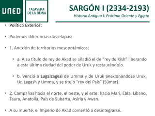 • Política Exterior:
• Podemos diferencias dos etapas:
• 1. Anexión de territorios mesopotámicos:
• a. A su título de rey de Akad se añadió el de “rey de Kish” liberando
a esta última ciudad del poder de Uruk y restaurándolo.
• b. Venció a Lugalzagesi de Umma y de Uruk anexionándose Uruk,
Ur, Lagash y Umma, y se tituló “rey del País” (Súmer).
• 2. Campañas hacia el norte, el oeste, y el este: hacia Mari, Ebla, Líbano,
Tauro, Anatolia, País de Subartu, Asiria y Awan.
• A su muerte, el Imperio de Akad comenzó a desintegrarse.
SARGÓN I (2334-2193)
Historia Antigua I: Próximo Oriente y Egipto
 