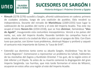 • Rimush (2278-2270) sucedió a Sargón, afrontó sublevaciones en cadena: primero
de ciudades aisladas, luego de una coalición de pueblos. Ebla recobró su
independencia. Durante del reinado de Manishtusu (2269-2255) tuvo lugar la
sublevación de los pueblos del norte y el este del Imperio Acadio. Tras este rey
ocupó el trono Naram-Sin (2254-2218), que se hizo divinizar, llamándose “dios
de Agadé”, inaugurando esta costumbre mesopotámica. Venció a los países del
norte, sur, este del Imperio Acadio, llevando también las campañas hacia el
oeste, donde venció a la ciudad de Mari y acabó con el apogeo de Ebla. Con Elam
tuvo que pactar, con Súmer tuvo problemas, destruyó Nippur y profanó y saqueó
el santuario más importante de Súmer, la “casa de Enlil”.
• Extendió sus dominios tanto como su abuelo Sargón, titulándose “rey de las
Cuatro Regiones”. Comenzaron a representar un problema los lullubi, habitantes
de las montañas del Zagros y Kurdistán Oriental. Y los guti, de la región entre el
Zab inferior y el Diyala. Ya antes de su muerte comenzó la disgregación del gran
Imperio Sargónida. Los hurritas, que más tarde formarían el reino de Mitanni,
ocuparon en estos años una región al este del Imperio Acadio.
SUCESORES DE SARGÓN I
Historia Antigua I: Próximo Oriente y Egipto
 