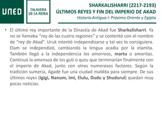 • El último rey importante de la Dinastía de Akad fue Sharkalisharri. Ya
no se llamaba “rey de las cuatro regiones” y se contentó con el nombre
de “rey de Akad”. Uruk intentó independizarse y tal vez lo consiguiera.
Elam se independizó, cambiando la lengua acadia por la elamita.
También llegó a la independencia los amorreos, martu o amoritas.
Continuó la amenaza de los guti o qutu que terminarían finalmente con
el imperio de Akad, junto con otros numerosos factores. Según la
tradición sumeria, Agadé fue una ciudad maldita para siempre. De sus
últimos reyes (Igigi, Nanum, Imi, Elulu, Dudu y Shudurul) quedan muy
pocas noticias.
SHARKALISHARRI (2217-2193)
ÚLTIMOS REYES Y FIN DEL IMPERIO DE AKAD
Historia Antigua I: Próximo Oriente y Egipto
 