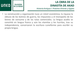 • La construcción y organización tuvo un móvil económico; la riqueza la
obtuvo de los botines de guerra, los impuestos y el monopolio de los
bienes de consumo y de las rutas comerciales. La lengua acadia se
convirtió en lengua franca y aún los elamitas y los hurritas, tras su
independencia, conservaron la escritura cuneiforme para escribir su
propia lengua.
LA OBRA DE LA
DINASTÍA DE AKAD
Historia Antigua I: Próximo Oriente y Egipto
 