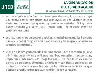 • La monarquía acadia fue una monarquía absoluta, lo que constituyó
una innovación. El Rey gobernaba solo, ayudado por lugartenientes o
ensis, con la autoridad que el rey quería concederles. El Rey tenía
poder absoluto y, a veces, se el rendía culto. Era el único señor de
todos los territorios.
• Los lugartenientes de la familia real eran, indistintamente, los hombres
que ocupaban el cargo de ensi o gobernador y las mujeres, nombradas
Grandes Sacerdotisas.
• Existían además gran cantidad de funcionarios que dependían del rey:
administradores civiles y militares: escribas, contables, transportistas,
inspectores, artesanos, etc., pagados por el rey con la concesión de
bienes de consumo, alimentos y vestidos y con tierras cultivables en
usufructo. Hubo una modificación de las relaciones sociales, lo que
producía una distinción de clases sociales, según la riqueza.
LA ORGANIZACIÓN
DEL ESTADO ACADIO
Historia Antigua I: Próximo Oriente y Egipto
 