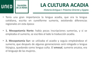 • Tenía una gran importancia la lengua acadia, que era la lengua
cotidiana, escrita en cuneiforme sumerio, existiendo diferencias
regionales en esta época:
• 1. Mesopotamia Norte: había pocas inscripciones sumerias, y si se
empleaba el sumerio, se escribía al lado la traducción acadia.
• 2. Mesopotamia Sur: se utilizaba el acadio y seguía empleándose el
sumerio, que después de algunas generaciones será relegado a lengua
litúrgica, quedando como lengua culta. El emesal, sumerio arcaico, era
el lenguaje de las mujeres.
LA CULTURA ACADIA
Historia Antigua I: Próximo Oriente y Egipto
 
