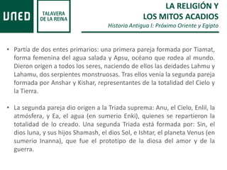 • Partía de dos entes primarios: una primera pareja formada por Tiamat,
forma femenina del agua salada y Apsu, océano que rodea al mundo.
Dieron origen a todos los seres, naciendo de ellos las deidades Lahmu y
Lahamu, dos serpientes monstruosas. Tras ellos venía la segunda pareja
formada por Anshar y Kishar, representantes de la totalidad del Cielo y
la Tierra.
• La segunda pareja dio origen a la Triada suprema: Anu, el Cielo, Enlil, la
atmósfera, y Ea, el agua (en sumerio Enki), quienes se repartieron la
totalidad de lo creado. Una segunda Triada está formada por: Sin, el
dios luna, y sus hijos Shamash, el dios Sol, e Ishtar, el planeta Venus (en
sumerio Inanna), que fue el prototipo de la diosa del amor y de la
guerra.
LA RELIGIÓN Y
LOS MITOS ACADIOS
Historia Antigua I: Próximo Oriente y Egipto
 