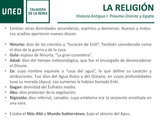 • Existían otras divinidades secundarias, espíritus y demonios. Buenos y malos.
Los acadios aportaron nuevos dioses:
• Ninurta: dios de las crecidas y “huracán de Enlil”. También considerado como
el dios de la guerra y de la caza.
• Gula: esposa de Ninurta. “La gran curandera”.
• Adad: dios del tiempo meteorológico, que fue el encargado de desencadenar
el Diluvio.
• Ea: cuyo nombre equivale a “casa del agua”, lo que define su carácter y
atribuciones. Fue dios del Agua Dulce y del Océano, en cuyas profundidades
tuvo su morada (Apsu). Los sumerios le habían llamado Enki.
• Dagan: divinidad del Éufrates medio.
• Abu: dios protector de la vegetación.
• Nigizzida: dios infernal, sanador, cuyo emblema era la serpiente enrollada en
una vara.
• Estaba el Más Allá o Mundo Subterráneo, bajo el abismo del Apsu.
LA RELIGIÓN
Historia Antigua I: Próximo Oriente y Egipto
 