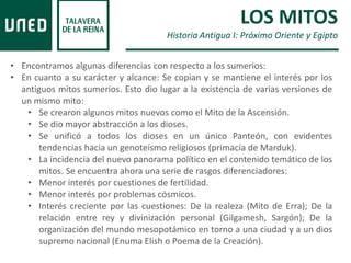 • Encontramos algunas diferencias con respecto a los sumerios:
• En cuanto a su carácter y alcance: Se copian y se mantiene el interés por los
antiguos mitos sumerios. Esto dio lugar a la existencia de varias versiones de
un mismo mito:
• Se crearon algunos mitos nuevos como el Mito de la Ascensión.
• Se dio mayor abstracción a los dioses.
• Se unificó a todos los dioses en un único Panteón, con evidentes
tendencias hacia un genoteísmo religiosos (primacía de Marduk).
• La incidencia del nuevo panorama político en el contenido temático de los
mitos. Se encuentra ahora una serie de rasgos diferenciadores:
• Menor interés por cuestiones de fertilidad.
• Menor interés por problemas cósmicos.
• Interés creciente por las cuestiones: De la realeza (Mito de Erra); De la
relación entre rey y divinización personal (Gilgamesh, Sargón); De la
organización del mundo mesopotámico en torno a una ciudad y a un dios
supremo nacional (Enuma Elish o Poema de la Creación).
LOS MITOS
Historia Antigua I: Próximo Oriente y Egipto
 