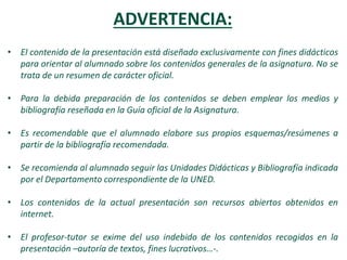 ADVERTENCIA:
• El contenido de la presentación está diseñado exclusivamente con fines didácticos
para orientar al alumnado sobre los contenidos generales de la asignatura. No se
trata de un resumen de carácter oficial.
• Para la debida preparación de los contenidos se deben emplear los medios y
bibliografía reseñada en la Guía oficial de la Asignatura.
• Es recomendable que el alumnado elabore sus propios esquemas/resúmenes a
partir de la bibliografía recomendada.
• Se recomienda al alumnado seguir las Unidades Didácticas y Bibliografía indicada
por el Departamento correspondiente de la UNED.
• Los contenidos de la actual presentación son recursos abiertos obtenidos en
internet.
• El profesor-tutor se exime del uso indebido de los contenidos recogidos en la
presentación –autoría de textos, fines lucrativos…-.
 