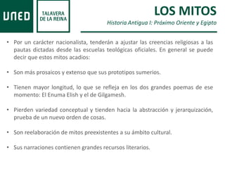• Por un carácter nacionalista, tenderán a ajustar las creencias religiosas a las
pautas dictadas desde las escuelas teológicas oficiales. En general se puede
decir que estos mitos acadios:
• Son más prosaicos y extenso que sus prototipos sumerios.
• Tienen mayor longitud, lo que se refleja en los dos grandes poemas de ese
momento: El Enuma Elish y el de Gilgamesh.
• Pierden variedad conceptual y tienden hacia la abstracción y jerarquización,
prueba de un nuevo orden de cosas.
• Son reelaboración de mitos preexistentes a su ámbito cultural.
• Sus narraciones contienen grandes recursos literarios.
LOS MITOS
Historia Antigua I: Próximo Oriente y Egipto
 