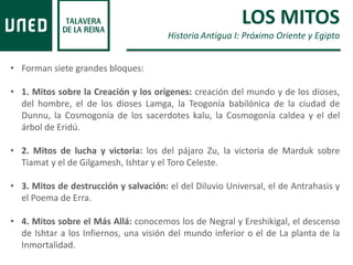 • Forman siete grandes bloques:
• 1. Mitos sobre la Creación y los orígenes: creación del mundo y de los dioses,
del hombre, el de los dioses Lamga, la Teogonía babilónica de la ciudad de
Dunnu, la Cosmogonía de los sacerdotes kalu, la Cosmogonía caldea y el del
árbol de Eridú.
• 2. Mitos de lucha y victoria: los del pájaro Zu, la victoria de Marduk sobre
Tiamat y el de Gilgamesh, Ishtar y el Toro Celeste.
• 3. Mitos de destrucción y salvación: el del Diluvio Universal, el de Antrahasis y
el Poema de Erra.
• 4. Mitos sobre el Más Allá: conocemos los de Negral y Ereshikigal, el descenso
de Ishtar a los Infiernos, una visión del mundo inferior o el de La planta de la
Inmortalidad.
LOS MITOS
Historia Antigua I: Próximo Oriente y Egipto
 