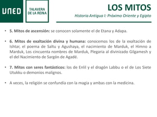 • 5. Mitos de ascensión: se conocen solamente el de Etana y Adapa.
• 6. Mitos de exaltación divina y humana: conocemos los de la exaltación de
Ishtar, el poema de Saltu y Agushaya, el nacimiento de Marduk, el Himno a
Marduk, Los cincuenta nombres de Marduk, Plegaria al divinizado Gilgamesh y
el del Nacimiento de Sargón de Agadé.
• 7. Mitos con seres fantásticos: los de Enlil y el dragón Labbu o el de Los Siete
Utukku o demonios malignos.
• A veces, la religión se confundía con la magia y ambas con la medicina.
LOS MITOS
Historia Antigua I: Próximo Oriente y Egipto
 