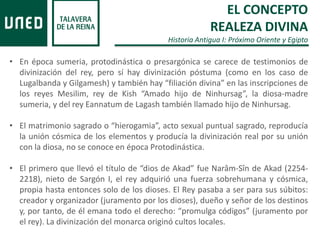 • En época sumeria, protodinástica o presargónica se carece de testimonios de
divinización del rey, pero sí hay divinización póstuma (como en los caso de
Lugalbanda y Gilgamesh) y también hay “filiación divina” en las inscripciones de
los reyes Mesilim, rey de Kish “Amado hijo de Ninhursag”, la diosa-madre
sumeria, y del rey Eannatum de Lagash también llamado hijo de Ninhursag.
• El matrimonio sagrado o “hierogamia”, acto sexual puntual sagrado, reproducía
la unión cósmica de los elementos y producía la divinización real por su unión
con la diosa, no se conoce en época Protodinástica.
• El primero que llevó el título de “dios de Akad” fue Narâm-Sîn de Akad (2254-
2218), nieto de Sargón I, el rey adquirió una fuerza sobrehumana y cósmica,
propia hasta entonces solo de los dioses. El Rey pasaba a ser para sus súbitos:
creador y organizador (juramento por los dioses), dueño y señor de los destinos
y, por tanto, de él emana todo el derecho: “promulga códigos” (juramento por
el rey). La divinización del monarca originó cultos locales.
EL CONCEPTO
REALEZA DIVINA
Historia Antigua I: Próximo Oriente y Egipto
 