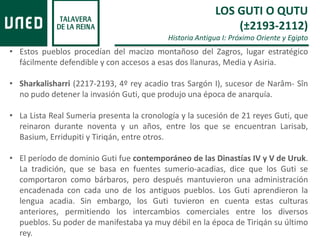 • Estos pueblos procedían del macizo montañoso del Zagros, lugar estratégico
fácilmente defendible y con accesos a esas dos llanuras, Media y Asiria.
• Sharkalisharri (2217-2193, 4º rey acadio tras Sargón I), sucesor de Narâm- Sîn
no pudo detener la invasión Guti, que produjo una época de anarquía.
• La Lista Real Sumeria presenta la cronología y la sucesión de 21 reyes Guti, que
reinaron durante noventa y un años, entre los que se encuentran Larisab,
Basium, Erridupiti y Tiriqán, entre otros.
• El período de dominio Guti fue contemporáneo de las Dinastías IV y V de Uruk.
La tradición, que se basa en fuentes sumerio-acadias, dice que los Guti se
comportaron como bárbaros, pero después mantuvieron una administración
encadenada con cada uno de los antiguos pueblos. Los Guti aprendieron la
lengua acadia. Sin embargo, los Guti tuvieron en cuenta estas culturas
anteriores, permitiendo los intercambios comerciales entre los diversos
pueblos. Su poder de manifestaba ya muy débil en la época de Tiriqán su último
rey.
LOS GUTI O QUTU
(±2193-2112)
Historia Antigua I: Próximo Oriente y Egipto
 