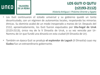 • Los Guti continuaron el estado universal y su gobierno quedó un tanto
desarticulado, con un régimen de autonomías locales, respetando las minorías
étnicas. Su dominio acabó de un modo inesperado a manos de Ur. Después del
2112, aproximadamente, los Guti fueron expulsados por Utu-hegal de Uruk
(2123-2113), único rey de la V Dinastía de Uruk, a su vez vencido por Ur-
Nammu de Ur que fundó una dinastía en esta ciudad (III Dinastía de Ur).
• También en época Guti se produjo el esplendor de Lagash (II Dinastía) cuyo rey
Gudea fue un extraordinario gobernante.
LOS GUTI O QUTU
(±2193-2112)
Historia Antigua I: Próximo Oriente y Egipto
 
