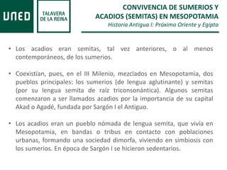 • Los acadios eran semitas, tal vez anteriores, o al menos
contemporáneos, de los sumerios.
• Coexistían, pues, en el III Milenio, mezclados en Mesopotamia, dos
pueblos principales: los sumerios (de lengua aglutinante) y semitas
(por su lengua semita de raíz triconsonántica). Algunos semitas
comenzaron a ser llamados acadios por la importancia de su capital
Akad o Agadé, fundada por Sargón I el Antiguo.
• Los acadios eran un pueblo nómada de lengua semita, que vivía en
Mesopotamia, en bandas o tribus en contacto con poblaciones
urbanas, formando una sociedad dimorfa, viviendo en simbiosis con
los sumerios. En época de Sargón I se hicieron sedentarios.
CONVIVENCIA DE SUMERIOS Y
ACADIOS (SEMITAS) EN MESOPOTAMIA
Historia Antigua I: Próximo Oriente y Egipto
 