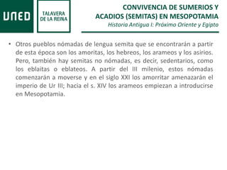 • Otros pueblos nómadas de lengua semita que se encontrarán a partir
de esta época son los amoritas, los hebreos, los arameos y los asirios.
Pero, también hay semitas no nómadas, es decir, sedentarios, como
los eblaitas o eblateos. A partir del III milenio, estos nómadas
comenzarán a moverse y en el siglo XXI los amorritar amenazarán el
imperio de Ur III; hacia el s. XIV los arameos empiezan a introducirse
en Mesopotamia.
CONVIVENCIA DE SUMERIOS Y
ACADIOS (SEMITAS) EN MESOPOTAMIA
Historia Antigua I: Próximo Oriente y Egipto
 