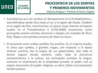 • Encontramos ya a los semitas en Mesopotamia en el Protodinástico I,
extendiéndose desde Siria hasta el sur y la región del Diyala. También
en la región de Kish, encontramos, en época muya anterior al imperio
acadio. En el Protodinástico II (2750-2600) conocemos, como
principales centros semitas anteriores a Sargón, las ciudades de Mari,
Kish, Nippur y los templos arcaicos de Ishtar en Assur.
• El encuentro entre ambos pueblos fue pacifico. En el Imperio Acadio,
lo único que cambia, a grandes rasgos, con respecto a la época
anterior sumeria, fue la lengua de sus gobernantes. Casi todo lo
demás seguirá siendo sumerio, sobre todo la estructura
socioeconómica y la cultura. Los principales cambios: la lengua,
aumenta la importancia de la propiedad privada, el poder real se
separa netamente del poder religioso, es decir, habrá una separación
templo-palacio.
PROCEDENCIA DE LOS SEMITAS
Y PRIMEROS MOVIMIENTOS
Historia Antigua I: Próximo Oriente y Egipto
 