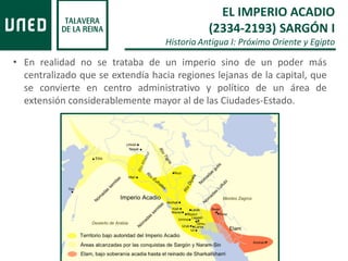 • En realidad no se trataba de un imperio sino de un poder más
centralizado que se extendía hacia regiones lejanas de la capital, que
se convierte en centro administrativo y político de un área de
extensión considerablemente mayor al de las Ciudades-Estado.
EL IMPERIO ACADIO
(2334-2193) SARGÓN I
Historia Antigua I: Próximo Oriente y Egipto
 