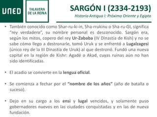 • También conocido como Shar-ru-ki-in, Sha-rrukinu o Sha-ru-GI, significa
“rey verdadero”, su nombre personal es desconocido. Sargón era,
según los mitos, copero del rey Ur-Zababa (IV Dinastía de Kish) y no se
sabe cómo llego a destronarle, tomó Uruk y se enfrentó a Lugalzagesi
(único rey de la III Dinastía de Uruk) al que destronó. Fundó una nueva
capital en la región de Kishr: Agadé o Akad, cuyas ruinas aún no han
sido identificadas.
• El acadio se convierte en la lengua oficial.
• Se comienza a fechar por el “nombre de los años” (año de batalla o
suceso).
• Dejo en su cargo a los ensi y lugal vencidos, y solamente puso
gobernadores nuevos en las ciudades conquistadas y en las de nueva
fundación.
SARGÓN I (2334-2193)
Historia Antigua I: Próximo Oriente y Egipto
 