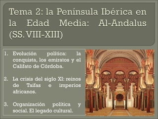 1. Evolución política: la 
conquista, los emiratos y el 
Califato de Córdoba. 
2. La crisis del siglo XI: reinos 
de Taifas e imperios 
africanos. 
3. Organización política y 
social. El legado cultural. 
 