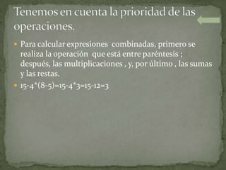  Para calcular expresiones combinadas, primero se
  realiza la operación que está entre paréntesis ;
  después, las multiplicaciones , y, por último , las sumas
  y las restas.
 15-4*(8-5)=15-4*3=15-12=3
 